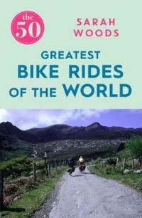The 50 Greatest Bike Rides of the World Sarah Woods